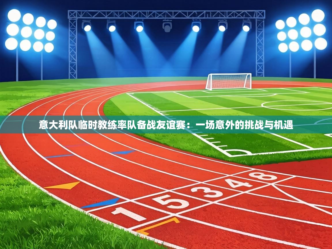 意大利队临时教练率队备战友谊赛：一场意外的挑战与机遇  第2张